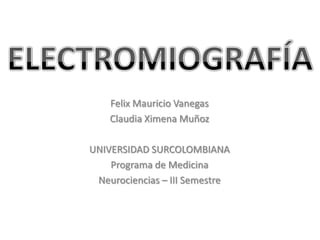 ELECTROMIOGRAFÍA Felix Mauricio Vanegas Claudia Ximena Muñoz UNIVERSIDAD SURCOLOMBIANA Programa de Medicina Neurociencias – III Semestre 