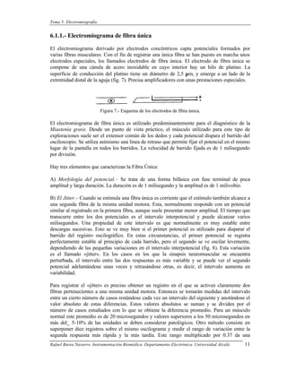 Tema 5: Electromiografía.


6.1.1.- Electromiograma de fibra única

El electromiograma derivado por electrodos concéntricos capta potenciales formados por
varias fibras musculares. Con el fin de registrar una única fibra se han puesto en marcha unos
electrodos especiales, los llamados electrodos de fibra única. El electrodo de fibra única se
compone de una cánula de acero inoxidable en cuyo interior hay un hilo de platino. La
superficie de conducción del platino tiene un diámetro de 2,5 µm, y emerge a un lado de la
extremidad distal de la aguja (fig. 7). Precisa amplificadores con unas prestaciones especiales.




                            Figura 7.- Esquema de los electrodos de fibra única.

El electromiograma de fibra única es utilizado predominantemente para el diagnóstico de la
Miastenia grave. Desde un punto de vista práctico, el músculo utilizado para este tipo de
exploraciones suele ser el extensor común de los dedos y cada potencial dispara el barrido del
osciloscopio. Se utiliza asimismo una linea de retraso que permite fijar el potencial en el mismo
lugar de la pantalla en todos los barridos. La velocidad de barrido fijada es de 1 milisegundo
por división.

Hay tres elementos que caracterizan la Fibra Única:

A) Morfología del potencial.– Se trata de una forma bifásica con fase terminal de poca
amplitud y larga duración. La duración es de 1 milisegundo y la amplitud es de 1 milivoltio.

B) El Jitter.– Cuando se estimula una fibra única es corriente que el estímulo también alcance a
una segunda fibra de la misma unidad motora. Esta, normalmente responde con un potencial
similar al registrado en la primera fibra, aunque suele presentar menor amplitud. El tiempo que
transcurre entre los dos potenciales es el intervalo interpotencial y puede alcanzar varios
milisegundos. Una propiedad de este intervalo es que normalmente es muy estable entre
descargas sucesivas. Esto se ve muy bien si el primer potencial es utilizado para disparar el
barrido del registro oscilográfico. En estas circunstancias, el primer potencial se registra
perfectamente estable al principio de cada barrido, pero el segundo se ve oscilar levemente,
dependiendo de las pequeñas variaciones en el intervalo interpotencial (fig. 8). Esta variación
es el llamado «jitter». En los casos en los que la sinapsis neuromuscular se encuentra
perturbada, el intervalo entre las dos respuestas es más variable y se puede ver el segundo
potencial adelantándose unas veces y retrasándose otras, es decir, el intervalo aumenta en
variabilidad.

Para registrar el «jitter» es preciso obtener un registro en el que se activen claramente dos
fibras pertenecientes a una misma unidad motora. Entonces se tomarán medidas del intervalo
entre un cierto número de casos restándose cada vez un intervalo del siguiente y anotándose el
valor absoluto de estas diferencias. Estos valores absolutos se suman y se dividen por el
número de casos estudiados con lo que se obtiene la diferencia promedio. Para un músculo
normal este promedio es de 20 microsegundos y valores superiores a los 50 microsegundos en
más del_ 5-10% de las unidades se deben considerar patológicos. Otro método consiste en
superponer diez registros sobre el mismo oscilograma y medir el rango de variación entre la
segunda respuesta más rápida y la más tardía. Este rango multiplicado por 0.37 da una
Rafael Barea Navarro. Instrumentación Biomédica. Departamento Electrónica. Universidad Alcalá.   11
 