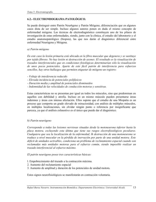 Tema 5: Electromiografía.


6.2.- ELECTROMIOGRAMA PATOLÓGICO.

Se puede distinguir entre Patrón Neur6geno y Patrón Miógeno, diferenciación que en algunos
casos dista de ser simple. Incluso algunos autores ponen en duda el mismo concepto de
enfermedad miógena. Las técnicas de electrodiagnóstico constituyen uno de los pilares de
investigación de estas enfermedades, siendo, junto con la clínica, el estudio del laboratorio y el
estudio anatomopatológico (biopsia), las que nos darán el diagnóstico diferencial entre
enfermedad Neurógena y Miógena.

a) Patrón miógeno

En este caso la lesión primaria está ubicada en la fibra muscular que degenera y se sustituye
por tejido fibroso. No hay lesión ni destrucción de axones. El resultado es la visualización de
trazados interferenciales que en condiciones fisiológicas determinarían sólo la visualización
de unos pocos potenciales. Aparte de este fácil patrón de interferencia para esfuerzos
sencillos, hay otros hallazgos que permiten etiquetar de miógeno un registro:

- Voltaje de interferencia reducido
- Elevada incidencia de potenciales polifásicos
- Duración media y amplitud de potenciales disminuidos
- Indemnidad de las velocidades de conducción motoras y sensitivas.

Estas características no se presentan por igual en todos los músculos, sino que predominan en
aquellos con debilidad y atrofia. Incluso en un mismo músculo pueden presentarse áreas
indemnes y áreas con intensa afectación. Ellos supone que el estudio de una Miopatía es un
proceso que comporta un grado elevado de minuciosidad, con análisis de múltiples músculos,
en inúltiples localizaciones, sin olvidar ningún punto o referencia por insignificante que
parezca, ya que el análisis exhaustivo es el único que puede dar el diagnóstico.


b) Patrón neurógeno

Corresponde a todas las lesiones nerviosas situadas desde la motoneurona inferior hasta la
placa motora, excluyendo esta última que tiene sus rasgos electrofisiológicos peculiares.
Cualquiera que sea la localización de la enfermedad, lh destrucción de una motoneurona se
traduce a nivel muscular en la pérdida de inervación por parte de una unidad motora. Este
déficit de unidades activables, condiciona un problema de reclutamiento espacial cuando son
reclamadas más unidades motoras para el esfuerzo común, siendo imposible realizar un
trazado interferencial al esfuerzo máximo.

El patrón neurógeno posee tres características básicas:

l. Empobrecimiento del trazado a la contracción máxima.
2. Aumento del reclutamiento espacial
3. Aumento de amplitud y duración de los potenciales de unidad motora.

Estos signos neurofisiológicos se manifestarán en contracción voluntaria.



Rafael Barea Navarro. Instrumentación Biomédica. Departamento Electrónica. Universidad Alcalá.   13
 