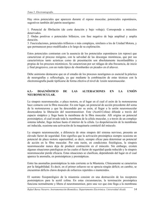 Tema 5: Electromiografía.


Hay otros potenciales que aparecen durante el reposo muscular, potenciales espontáneos,
sugestivos también del patrón neurógeno:

1. Potencial de fibrilación (de corta duración y bajo voltaje). Corresponde a músculos
denervados.
2. Ondas positivas o potenciales bifásicos, con fase negativa de baja amplitud y amplia
duración.
3. Fasciculaciones, potenciales trifásicos o más complejos, similares a los de Unidad Motora, y
que permanecen poco modificados a lo largo de su exploración.

Estos potenciales contrastan con la ausencia de los potenciales espontáneos (en reposo) que
caracterizan al proceso miógeno, con la salvedad de las descargas miotónicas, que por sus
características tanto acústicas como de presentación son absolutamente inconfundibles y
propias de los procesos miotónicos. Se caracterizan por ser ráfagas de alta frecuencia, de inicio
y final progresivo, con un ruido típico de «bombardeo en picado» en el altavoz.

Debe asimismo destacarse que en el estudio de los procesos neurógenos es esencial la práctica
de neurografías y reflexología, ya que mediante la combinación de estas técnicas con la
electromiografía puede tipificarse de forma efectiva el nivel de 1esión neuromuscular.


6.3.- DIAGNÓSTICO                DE       LAS       ALTERACIONES              EN      LA         UNIÓN
NEUROMUSCULAR.

La sinapsis neuromuscular, o placa motora, es el lugar en el cual el axón de la motoneurona
hace contacto con la fibra muscular. En este lugar, un potencial de acción procedente del soma
de la motoneurona y que ha descendido por su axón, al llegar a la unión neuromuscular
desencadena la liberación del neurotransmisor. Este (Acetil-Colina) difunde a través del
espacio sináptico y llega hasta la membrana de la fibra muscular. Allí origina un potencial
postsináptico, el cual invade toda la membrana de la célula muscular, y a través de un complejo
sistema tubular, llega incluso hasta el interior de la célula. La despolarización de la membrana
así inducida, ocasiona una activación de la maquinaria contráctil del músculo.

La sinapsis neuromuscular, a diferencia de otras sinapsis del sistema nervioso, presenta un
elevado factor de seguridad. Esto significa que la activación presináptica siempre ocasiona un
potencial de placa motora superumbral, es decir, siempre eficaz para determinar un potencial
de acción en la fibra muscular. Por esta razón, en condiciones fisiológicas, la sinapsis
neuromuscular nunca deja de producir contracción en el músculo. Sin embargo, existen
algunas situaciones patológicas en las cuales el factor de seguridad queda reducido y la sinapsis
neuromuscular pierde eficacia. Estas situaciones se clasifican, dependiendo del lugar en el cual
aparece la anomalía, en postsinápticas y presinápticas.

Entre las anomalías postsinápticas la más corriente es la Miastenia. Clínicamente se caracteriza
por la fatigabilidad. Es decir, en el primer esfuerzo no se aprecia ningún déficit; en cambio, se
encuentran déficits claros después de esfuerzos repetidos o mantenidos.

El sustrato fisiopatológico de la miastenia consiste en una destrucción de los receptores
postsinápticos para la acetil colina. En estas circunstancias, la terminación presináptica
funciona normalmente y libera el neurotransmisor, pero una vez que éste llega a la membrana
Rafael Barea Navarro. Instrumentación Biomédica. Departamento Electrónica. Universidad Alcalá.      14
 