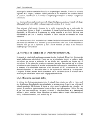 Tema 5: Electromiografía.


postsináptica, al existir un número reducido de receptores para el mismo, se reduce el factor de
seguridad de la sinapsis y de hecho termina por fallar en una proporción más o menos elevada
de los casos. La reducción en el número de receptores postsinápticos se atribuye a un proceso
autoinmune.

Los síntomas clínicos de la miastenia son la fatigabilidad general, caída del párpado a lo largo
del día, diplopía (visión doble), pérdida progresiva (vespertina) de la voz, etc.

Otra patología relativamente frecuente de la unión neuromuscular es la enfermedad de
Lambert-Eaton. En ésta, el déficit es presináptico; la liberación de la acetil colina se encuentra
disminuida. A diferencia de la miastenia hay dolor muscular y un efecto típico de esta
enfermedad es que, tras el ejercicio moderado, la fuerza muscular se normaliza de forma
transitoria.

Los síntomas clínicos de la enfermedad de Lambert-Eaton consisten en un déficit muscular mas
persistente que el hallado en la miastenia y que se manifiesta, sobre todo, en las extremidades
inferiores más que en la superiores y más a nivel proximal (es típico en los músculos
cuadríceps) que a nivel distal.


6.4.- TÉCNICAS DE ESTUDIO DE LA UNIÓN NEUROMUSCULAR.

En general, el estudio de la unión neuromuscular implica el estímulo del nervio y el registro de
la actividad muscular subsiguiente. Puesto que con la estimulación siempre se producirá algún
movimiento, es precisa la aplicación de una técnica muy depurada que impida que el
movimiento de los electrodos produzca respuestas falseadas. Las pruebas que se realizan
rutinariamente para el estudio de la unión neuromuscular son la respuesta a un estímulo único y
la respuesta a la estimulación repetitiva, a baja frecuencia (3 Hz), registrándose las cinco
primeras respuestas, y a frecuencia alta (20 Hz) registrándose entre 60 y 120 respuestas.
Cualquiera de estas. pruebas puede ser repetida, con o sin la realización de esfuerzos en el
intervalo, para observar los efectos de la fatiga y la sensibilización.

6.4.1.- Respuesta a estímulo único.
Se colocan los electrodos de registro sobre el músculo bajo estudio, uno sobre el vientre y el
otro distalmente. Los electrodos de estimulación se colocan sobre el nervio que gobierna el
músculo estudiado. El electrodo de tierra se coloca entre los electrodos de estímulo y de
registro. Se estudiarán los músculos en los que se hayan apreciado síntomas clínicos. En caso
de que éstos no se manifiesten claramente, se estudia el músculo abductor V, el abductor del
pulgar o el primer interóseo. dorsal. El estímu1o se aplicará sobre el nervio cubital a nivel de1
codo y el electrodo de tierra, en la muñeca (fig. 9).




Rafael Barea Navarro. Instrumentación Biomédica. Departamento Electrónica. Universidad Alcalá.   15
 