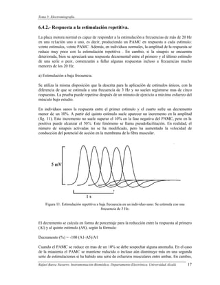 Tema 5: Electromiografía.


6.4.2.- Respuesta a la estimulación repetitiva.

La placa motora normal es capaz de responder a la estimulación a frecuencias de más de 20 Hz
en una re1ación uno a uno, es decir, produciendo un PAMC en respuesta a cada estímulo:
veinte estímulos, veinte PAMC. Además, en individuos normales, la amplitud de la respuesta se
reduce muy poco con la estimulación repetitiva . En cambio, si la sinapsis se encuentra
deteriorada, bien se apreciará una respuesta decremental entre el primero y el último estímulo
de una serie o peor, comenzarán a fallar algunas respuestas incluso a frecuencias mucho
menores de los 20 Hz.

a) Estimulación a baja frecuencia.

Se utiliza la misma disposición que la descrita para la aplicación de estímulos únicos, con la
diferencia de que se estimula a una frecuencia de 3 Hz y no suelen registrarse mas de cinco
respuestas. La prueba puede repetirse después de un minuto de ejercicio a máximo esfuerzo del
músculo bajo estudio.

En individuos sanos la respuesta entre el primer estímulo y el cuarto sufre un decremento
menor de un 10%. A partir del quinto estímulo suele aparecer un incremento en la amplitud
(fig. 11). Este incremento no suele superar el 10% en la fase negativa del PAMC, pero en la
positiva puede alcanzar el 50%. Este fenómeno se llama pseudofacilitación. En realidad, el
número de sinapsis activadas no se ha modificado, pero ha aumentado la velocidad de
conducción del potencial de acción en la membrana de la fibra muscular.




    Figura 11. Estimulación repetitiva a baja frecuencia en un individuo sano. Se estimula con una
                                          frecuencia de 3 Hz.


El decremento se calcula en forma de porcentaje para la reducción entre la respuesta al primero
(Al) y al quinto estímulo (AS), según la fórmula:

Decremento (%) = -100 (A1-A5)/A1

Cuando el PAMC se reduce en mas de un 10% se debe sospechar alguna anomalía. En el caso
de la miastenia el PAMC se mantiene reducido o incluso aún disminuye más en una segunda
serie de estimulaciones si ha habido una serie de esfuerzos musculares entre ambas. En cambio,
Rafael Barea Navarro. Instrumentación Biomédica. Departamento Electrónica. Universidad Alcalá.       17
 