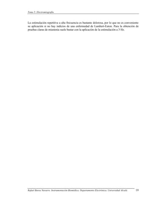 Tema 5: Electromiografía.



La estimulación repetitiva a alta frecuencia es bastante dolorosa, por lo que no es conveniente
su aplicación si no hay indicios de una enfermedad de Lambert-Eaton. Para la obtención de
pruebas claras de miastenia suele bastar con la aplicación de la estimulación a 3 Hz.




Rafael Barea Navarro. Instrumentación Biomédica. Departamento Electrónica. Universidad Alcalá.   19
 