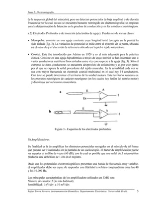 Tema 5: Electromiografía.


de la respuesta global del músculo), pero no detectan potenciales de baja amplitud o de elevada
frecuencia por lo cual su uso se encuentra bastante restringido en electromiografía: se emplean
para la determinación de latencias en la pruebas de conducción y en los estudios cinesiológicos.

a.2) Electrodos Profundos o de inserción (electrodos de aguja). Pueden ser de varias clases:

• Monopolar: consiste en una aguja corriente cuya longitud total (excepto en la punta) ha
  sido aislada (fig. 3). La variación de potencial se mide entre el extremo de la punta, ubicada
  en el músculo y el electrodo de referencia ubicado en la piel o tejido subcutáneo.

• Coaxial. Este fue introducido por Adrian en 1929 y es el más adecuado para la práctica
  clínica. Consiste en una aguja hipodérmica a través de cuyo interior se han insertado uno o
  varios conductores metálicos finos aislados entre sí y con respecto a la aguja (fig. 3). Sólo el
  extremo de estos conductores se encuentra desprovisto de aislamiento y es por este punto
  por el que se captura la señal procedente del tejido muscular. En la actualidad cada vez se
  usa con mayor frecuencia un electrodo coaxial multicanal en el cual hay 14 conductores.
  Con éste se puede determinar el territorio de la unidad motora. Este territorio aumenta en
  los procesos patológicos de carácter neurógeno (en los cuales hay lesión del nervio motor)
  y disminuye en las lesiones musculares.




                            Figura 3.- Esquema de los electrodos profundos.


B) Amplificadores.

Su finalidad es la de amplificar los diminutos potenciales recogidos en el músculo de tal forma
que puedan ser visualizados en la pantalla de un osciloscopio. El factor de amplificación puede
ser superior al millón de veces (60 dB), con lo cual es posible que una señal de 5 microvoltios
produzca una deflexión de 1 cm en el registro.

Dado que los potenciales electromiográficos presentan una banda de frecuencia muy variable,
el amplificador debe ser capaz de responder con fidelidad a señales comprendidas entre los 40
y los 10.000 Hz.

Las principales características de los amplificadore utilizados en EMG son:
Número de canales: 2 (lo más habitual).
Sensibilidad: 1 pV/div. a 10 mV/div.

Rafael Barea Navarro. Instrumentación Biomédica. Departamento Electrónica. Universidad Alcalá.   5
 