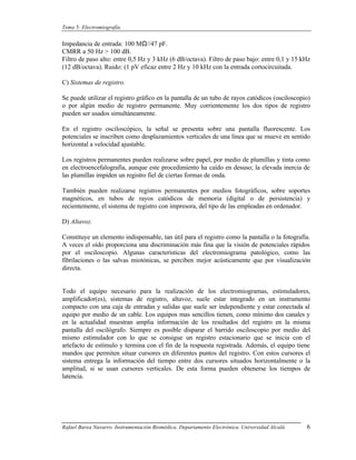 Tema 5: Electromiografía.


Impedancia de entrada: 100 MΩ//47 pF.
CMRR a 50 Hz > 100 dB.
Filtro de paso alto: entre 0,5 Hz y 3 kHz (6 dB/octava). Filtro de paso bajo: entre 0,1 y 15 kHz
(12 dB/octava). Ruido: (1 pV eficaz entre 2 Hz y 10 kHz con la entrada cortocircuitada.

C) Sistemas de registro.

Se puede utilizar el registro gráfico en la pantalla de un tubo de rayos catódicos (osciloscopio)
o por algún medio de registro permanente. Muy corrientemente los dos tipos de registro
pueden ser usados simultáneamente.

En el registro osciloscópico, la señal se presenta sobre una pantalla fluorescente. Los
potenciales se inscriben como desplazamientos verticales de una línea que se mueve en sentido
horizontal a velocidad ajustable.

Los registros permanentes pueden realizarse sobre papel, por medio de plumillas y tinta como
en electroencefalografía, aunque este procedimiento ha caído en desuso; la elevada inercia de
las plumillas impiden un registro fiel de ciertas formas de onda.

También pueden realizarse registros permanentes por medios fotográficos, sobre soportes
magnéticos, en tubos de rayos catódicos de memoria (digital o de persistencia) y
recientemente, el sistema de registro con impresora, del tipo de las empleadas en ordenador.

D) Altavoz.

Constituye un elemento indispensable, tan útil para el registro como la pantalla o la fotografía.
A veces el oído proporciona una discriminación más fina que la visión de potenciales rápidos
por el osciloscopio. Algunas características del electromiograma patológico, como las
fibrilaciones o las salvas miotónicas, se perciben mejor acústicamente que por visualización
directa.


Todo el equipo necesario para la realización de los electromiogramas, estimuladores,
amplificador(es), sistemas de registro, altavoz, suele estar integrado en un instrumento
compacto con una caja de entradas y salidas que suele ser independiente y estar conectada al
equipo por medio de un cable. Los equipos mas sencillos tienen, como mínimo dos canales y
en la actualidad muestran amplia información de los resultados del registro en la misma
pantalla del oscilógrafo. Siempre es posible disparar el barrido osciloscopio por medio del
mismo estimulador con lo que se consigue un registro estacionario que se inicia con el
artefacto de estímulo y termina con el fin de la respuesta registrada. Además, el equipo tiene
mandos que permiten situar cursores en diferentes puntos del registro. Con estos cursores el
sistema entrega la información del tiempo entre dos cursores situados horizontalmente o la
amplitud, si se usan cursores verticales. De esta forma pueden obtenerse los tiempos de
latencia.




Rafael Barea Navarro. Instrumentación Biomédica. Departamento Electrónica. Universidad Alcalá.   6
 