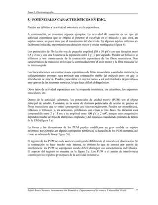 Tema 5: Electromiografía.


5.- POTENCIALES CARACTERÍSTICOS EN EMG.

Pueden ser debidos a la actividad voluntaria o a la espontánea.

A continuación, se muestran algunos ejemplos: La actividad de inserción es un tipo de
actividad espontánea que se origina al penetrar el electrodo en el músculo y que dura, en
sujetos sanos, un poco más que el movimiento del electrodo. En algunos sujetos enfermos es
fácilmente inducida, presentando una duración mayor y ondas puntiagudas (figura 4).

Los potenciales de fibrilación son de pequeña amplitud (30 a 50 pV) con una duración entre
0,5 y 2 ms y con una frecuencia de repetición entre 2 y 10 por segundo. Pueden ser bifásicos o
trifásicos y son consecuencia de la contracción espontánea de las fibras musculares. Son
característicos de músculos en los que la continuidad entre el axón motor y la fibra muscular se
ha interrumpido.

Las fasciculaciones son contracciones espontáneas de fibras musculares o unidades motrices, lo
suficientemente potentes para producir una contracción visible del músculo pero sin que la
articulación se mueva. Pueden presentarse en sujetos sanos y en enfermedades degenerativas
muy graves de las neuronas motrices, lo que hace difícil el diagnóstico.

Otros tipos de actividad espontánea son: la respuesta miotónica, los calambres, los espasmos
musculares, etc.

Dentro de la actividad voluntaria, los potenciales de unidad motriz (PUM) son el objeto
principal de estudio. Consisten en la suma de distintos potenciales de acción de grupos de
fibras musculares que se están contrayendo casi sincronizadamente. Pueden ser monofásicos,
bifásicos o trifásicos y, en ocasiones, polifásicos con cinco o más fases. Su duración está
comprendida entre 2 y 15 ms y su amplitud entre 100 pV y 2 mV, aunque estas magnitudes
dependen mucho del tipo de electrodos empleado y del músculo considerado (número de fibras
de la UM) (figura 5.a)

La forma y las dimensiones de los PUM pueden modificarse en gran medida en sujetos
enfermos: por ejemplo, en algunas nefropatías periféricas la duración de los PUM aumenta, así
como su número de fases (figura 5b).

El registro de los PUM se suele realizar contrayendo débilmente el músculo en observación. Si
la contracción se hace mucho más intensa, se obtiene lo que se conoce por patrón de
interferencia: los PUM se superponen siendo difícil distinguir sus características individuales.
El aspecto del registro se muestra en la figura 5.c. Los PUM y el patrón de interferencia
constituyen los registros principales de la actividad voluntaria.




Rafael Barea Navarro. Instrumentación Biomédica. Departamento Electrónica. Universidad Alcalá.   7
 