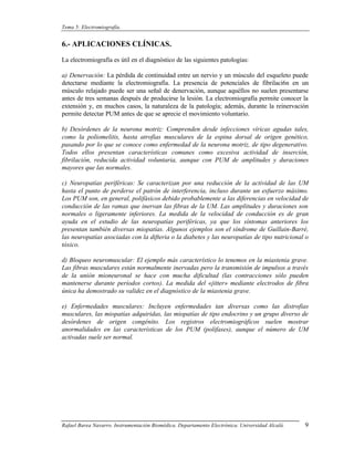 Tema 5: Electromiografía.


6.- APLICACIONES CLÍNICAS.

La electromiografía es útil en el diagnóstico de las siguientes patologías:

a) Denervación: La pérdida de continuidad entre un nervio y un músculo del esqueleto puede
detectarse mediante la electromiografía. La presencia de potenciales de fibrilaci6n en un
músculo relajado puede ser una señal de denervación, aunque aquéllos no suelen presentarse
antes de tres semanas después de producirse la lesión. La electromiografía permite conocer la
extensión y, en muchos casos, la naturaleza de la patología; además, durante la reinervación
permite detectar PUM antes de que se aprecie el movimiento voluntario.

b) Desórdenes de la neurona motriz: Comprenden desde infecciones víricas agudas tales,
como la poliomelitis, hasta atrofias musculares de la espina dorsal de origen genético,
pasando por lo que se conoce como enfermedad de la neurona motriz, de tipo degenerativo.
Todos ellos presentan características comunes como excesiva actividad de inserción,
fibrilación, reducida actividad voluntaria, aunque con PUM de amplitudes y duraciones
mayores que las normales.

c) Neuropatías periféricas: Se caracterizan por una reducción de la actividad de las UM
hasta el punto de perderse el patrón de interferencia, incluso durante un esfuerzo máximo.
Los PUM son, en general, polifásicos debido probablemente a las diferencias en velocidad de
conducción de las ramas que inervan las fibras de la UM. Las amplitudes y duraciones son
normales o ligeramente inferiores. La medida de la velocidad de conducción es de gran
ayuda en el estudio de las neuropatías periféricas, ya que los síntomas anteriores los
presentan también diversas miopatías. Algunos ejemplos son el síndrome de Guillain-Barré,
las neuropatías asociadas con la difteria o la diabetes y las neuropatías de tipo nutricional o
tóxico.

d) Bloqueo neuromuscular: El ejemplo más característico lo tenemos en la miastenia grave.
Las fibras musculares están normalmente inervadas pero la transmisión de impulsos a través
de la unión mioneuronal se hace con mucha dificultad (las contracciones sólo pueden
mantenerse durante períodos cortos). La medida del «jitter» mediante electrodos de fibra
única ha demostrado su validez en el diagnóstico de la miastenia grave.

e) Enfermedades musculares: Incluyen enfermedades tan diversas como las distrofias
musculares, las miopatías adquiridas, las miopatías de tipo endocrino y un grupo diverso de
desórdenes de origen congénito. Los registros electromiográficos suelen mostrar
anormalidades en las características de los PUM (polifases), aunque el número de UM
activadas suele ser normal.




Rafael Barea Navarro. Instrumentación Biomédica. Departamento Electrónica. Universidad Alcalá.   9
 