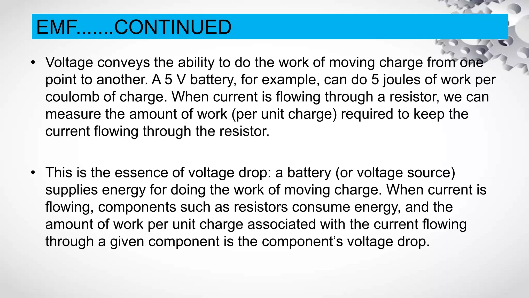 • Voltage conveys the ability to do the work of moving charge from one
point to another. A 5 V battery, for example, can do 5 joules of work per
coulomb of charge. When current is flowing through a resistor, we can
measure the amount of work (per unit charge) required to keep the
current flowing through the resistor.
• This is the essence of voltage drop: a battery (or voltage source)
supplies energy for doing the work of moving charge. When current is
flowing, components such as resistors consume energy, and the
amount of work per unit charge associated with the current flowing
through a given component is the component’s voltage drop.
EMF.......CONTINUED
 