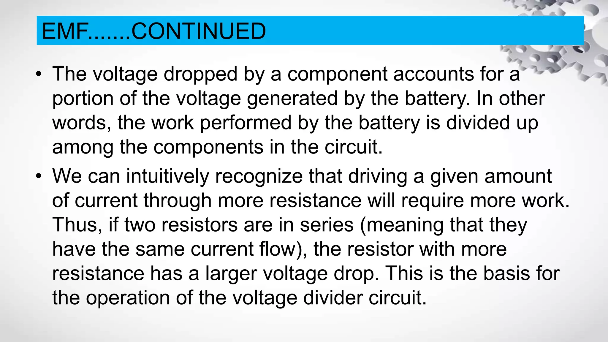 • The voltage dropped by a component accounts for a
portion of the voltage generated by the battery. In other
words, the work performed by the battery is divided up
among the components in the circuit.
• We can intuitively recognize that driving a given amount
of current through more resistance will require more work.
Thus, if two resistors are in series (meaning that they
have the same current flow), the resistor with more
resistance has a larger voltage drop. This is the basis for
the operation of the voltage divider circuit.
EMF.......CONTINUED
 