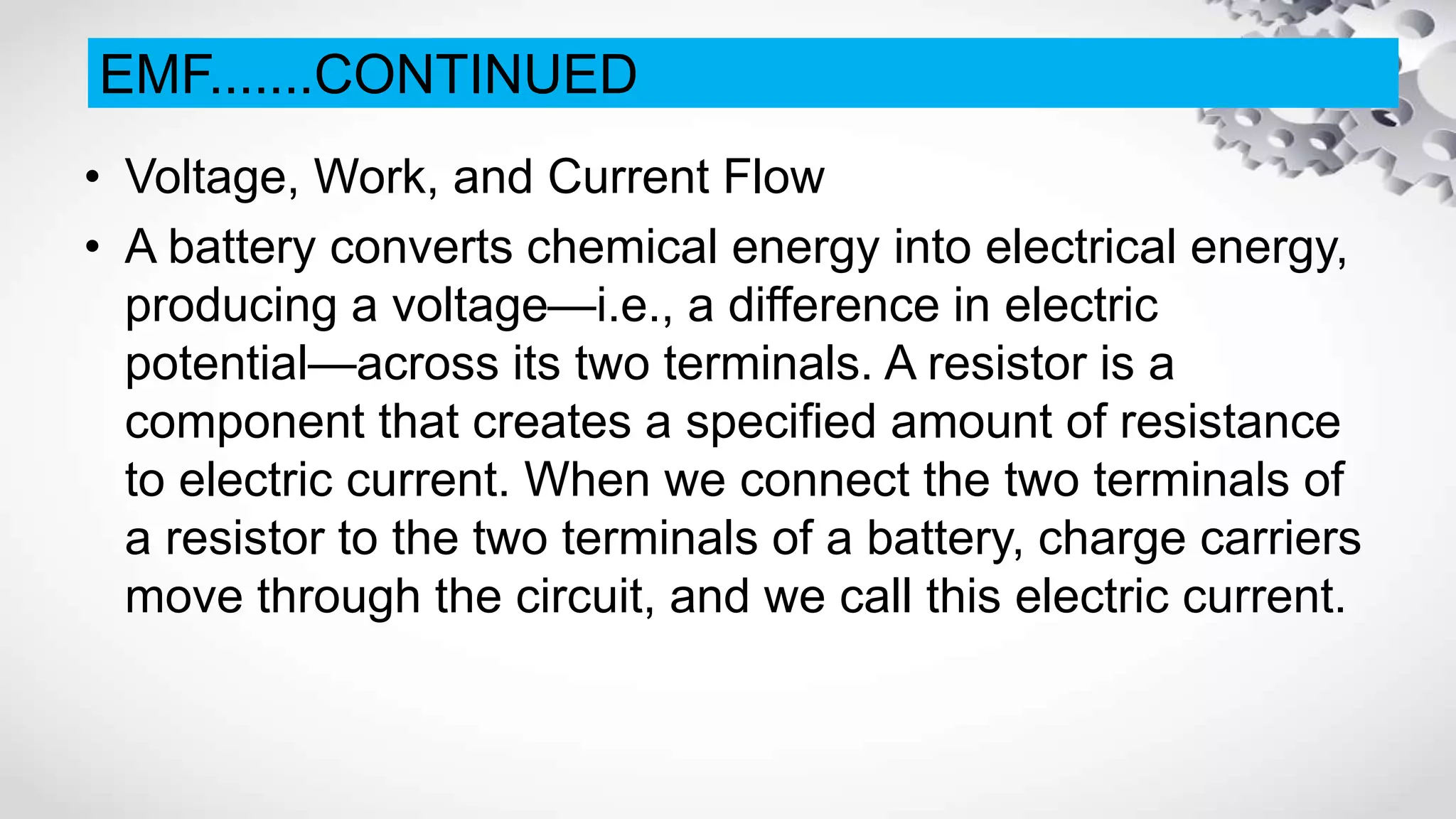 • Voltage, Work, and Current Flow
• A battery converts chemical energy into electrical energy,
producing a voltage—i.e., a difference in electric
potential—across its two terminals. A resistor is a
component that creates a specified amount of resistance
to electric current. When we connect the two terminals of
a resistor to the two terminals of a battery, charge carriers
move through the circuit, and we call this electric current.
EMF.......CONTINUED
 