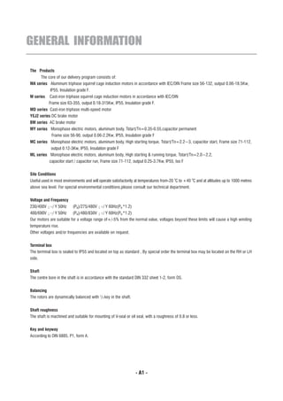 GENERAL INFORMATION

The Products
     The core of our delivery program consists of:
MA series Aluminum triphase squirrel cage induction motors in accordance with IEC/DIN Frame size 56-132, output 0.06-18.5Kw,
            IP55, Insulation grade F.
M series   Cast-iron triphase squirrel cage induction motors in accordance with IEC/DIN
           Frame size 63-355, output 0.18-315Kw, IP55, Insulation grade F.
MD series Cast-iron triphase multi-speed motor
YEJ2 series DC brake motor
BM series AC brake motor£¨H
MY series Monophase electric motors, aluminum body, Tstar t/Tn=0.35-0.55,capacitor permanent
          Frame size 56-90, output 0.06-2.2Kw, IP55, Insulation grade F
MC series Monophase electric motors, aluminum body, High starting torque, Tstar t/Tn=2.2~3, capacitor start, Frame size 71-112,
          output 0.12-3Kw, IP55, Insulation grade F
ML series Monophase electric motors, aluminum body, High starting & running torque, Tstar t/Tn=2.0~2.2,
           capacitor start / capacitor run, Frame size 71-112, output 0.25-3.7Kw, IP55, Iso F


Site Conditions
                                                                                        o          o
Useful used in most environments and will operate satisfactorily at temperatures from-20 C to +40 C and at altitudes up to 1000 metres
above sea level. For special environmental conditions,please consult our technical department.


Voltage and Frequency
230/400V ¡÷/ Y 50Hz       (PN)/275/480V ¡÷/ Y 60Hz(PN *1.2)
400/690V ¡÷/ Y 50Hz (PN)/480/830V ¡÷/ Y 60Hz(PN *1.2)
Our motors are suitable for a voltage range of+/-5% from the normal value, voltages beyond these limits will cause a high winding
temperature rise.
Other voltages and/or frequencies are available on request.


Terminal box
The terminal box is sealed to IP55 and located on top as standard , By special order the terminal box may be located on the RH or LH
side.


Shaft
The centre bore in the shaft is in accordance with the standard DIN 332 sheet 1-2, form DS.


Balancing
The rotors are dynamically balanced with 1/2 key in the shaft.


Shaft roughness
The shaft is machined and suitable for mounting of V-seal or oil seal, with a roughness of 0.8 or less.


Key and keyway
According to DIN 6885, P1, form A.




                                                                 - A1 -
 