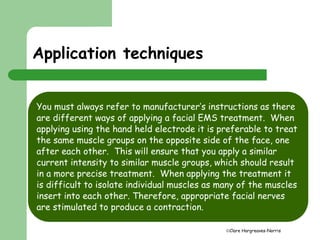 Clare Hargreaves-Norris 
Application techniques 
You must always refer to manufacturer’s instructions as there 
are different ways of applying a facial EMS treatment. When 
applying using the hand held electrode it is preferable to treat 
the same muscle groups on the opposite side of the face, one 
after each other. This will ensure that you apply a similar 
current intensity to similar muscle groups, which should result 
in a more precise treatment. When applying the treatment it 
is difficult to isolate individual muscles as many of the muscles 
insert into each other. Therefore, appropriate facial nerves 
are stimulated to produce a contraction. 
 