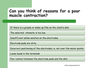 Can you think of reasons for a poor 
muscle contraction? 
If there is a grease or make-up film on the client’s skin 
Clare Hargreaves-Norris 
The selected intensity is too low 
Insufficient saline solution on the electrodes 
Electrode pads are dirty 
Incorrect positioning of the electrodes i.e. not over the motor points 
Loose leads in the terminals 
Poor contact between the electrode pads and the skin 
 