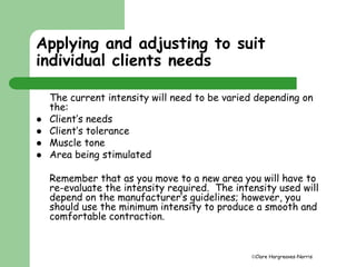 Applying and adjusting to suit 
individual clients needs 
The current intensity will need to be varied depending on 
the: 
Clare Hargreaves-Norris 
 Client’s needs 
 Client’s tolerance 
 Muscle tone 
 Area being stimulated 
Remember that as you move to a new area you will have to 
re-evaluate the intensity required. The intensity used will 
depend on the manufacturer’s guidelines; however, you 
should use the minimum intensity to produce a smooth and 
comfortable contraction. 
 