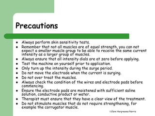 Clare Hargreaves-Norris 
Precautions 
 Always perform skin sensitivity tests. 
 Remember that not all muscles are of equal strength, you can not 
expect a smaller muscle group to be able to receive the same current 
intensity as a larger group of muscles. 
 Always ensure that all intensity dials are at zero before applying. 
 Test the machine on yourself prior to application. 
 Only turn up the intensity during the surge period. 
 Do not move the electrode when the current is surging. 
 Do not over treat the muscles. 
 Always check the condition of the wires and electrode pads before 
commencing. 
 Ensure the electrode pads are moistened with sufficient saline 
solution, conductive product or water. 
 Therapist must ensure that they have a clear view of the treatment. 
 Do not stimulate muscles that do not require strengthening, for 
example the corrugator muscle. 
 