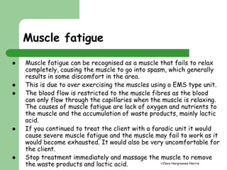 Clare Hargreaves-Norris 
Muscle fatigue 
 Muscle fatigue can be recognised as a muscle that fails to relax 
completely, causing the muscle to go into spasm, which generally 
results in some discomfort in the area. 
 This is due to over exercising the muscles using a EMS type unit. 
 The blood flow is restricted to the muscle fibres as the blood 
can only flow through the capillaries when the muscle is relaxing. 
The causes of muscle fatigue are lack of oxygen and nutrients to 
the muscle and the accumulation of waste products, mainly lactic 
acid. 
 If you continued to treat the client with a faradic unit it would 
cause severe muscle fatigue and the muscle may fail to work as it 
would become exhausted. It would also be very uncomfortable for 
the client. 
 Stop treatment immediately and massage the muscle to remove 
the waste products and lactic acid. 
