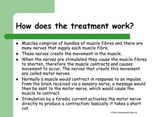 How does the treatment work? 
 Muscles comprise of bundles of muscle fibres and there are 
Clare Hargreaves-Norris 
many nerves that supply each muscle fibre. 
 These nerves create the movement in the muscle. 
 When the nerves are stimulated they cause the muscle fibres 
to shorten, therefore the muscle contracts and causes 
movement to occur. The nerves that create this movement 
are called motor nerves. 
 Normally a muscle would contract in response to an impulse 
from the brain received via a sensory nerve, a message would 
then be sent to the motor nerve, which would cause the 
muscle to contract. 
 Stimulation by a faradic current activates the motor nerve 
directly to produce a contraction; basically it takes a short 
cut. 
 