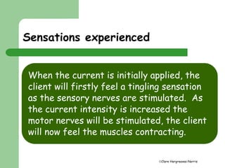 Clare Hargreaves-Norris 
Sensations experienced 
When the current is initially applied, the 
client will firstly feel a tingling sensation 
as the sensory nerves are stimulated. As 
the current intensity is increased the 
motor nerves will be stimulated, the client 
will now feel the muscles contracting. 
 