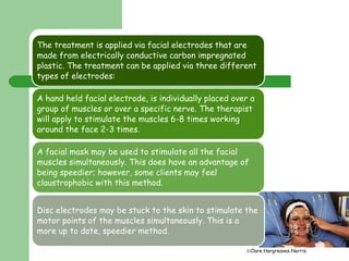 The treatment is applied via facial electrodes that are 
made from electrically conductive carbon impregnated 
plastic. The treatment can be applied via three different 
types of electrodes: 
Clare Hargreaves-Norris 
Facial electrodes 
A hand held facial electrode, is individually placed over a 
group of muscles or over a specific nerve. The therapist 
will apply to stimulate the muscles 6-8 times working 
around the face 2-3 times. 
A facial mask may be used to stimulate all the facial 
muscles simultaneously. This does have an advantage of 
being speedier; however, some clients may feel 
claustrophobic with this method. 
Disc electrodes may be stuck to the skin to stimulate the 
motor points of the muscles simultaneously. This is a 
more up to date, speedier method. 
 