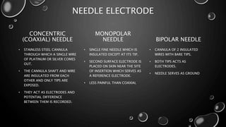 NEEDLE ELECTRODE
CONCENTRIC
(COAXIAL) NEEDLE
• STAINLESS STEEL CANNULA
THROUGH WHICH A SINGLE WIRE
OF PLATINUM OR SILVER COMES
OUT.
• THE CANNULA SHAFT AND WIRE
ARE INSULATED FROM EACH
OTHER AND ONLY TIPS ARE
EXPOSED.
• THEY ACT AS ELECTRODES AND
POTENTIAL DIFFERENCE
BETWEEN THEM IS RECORDED.
MONOPOLAR
NEEDLE
• SINGLE FINE NEEDLE WHICH IS
INSULATED EXCEPT AT ITS TIP.
• SECOND SURFACE ELECTRODE IS
PLACED ON SKIN NEAR THE SITE
OF INSERTION WHICH SERVES AS
A REFERENCE ELECTRODE.
• LESS PAINFUL THAN COAXIAL
BIPOLAR NEEDLE
• CANNULA OF 2 INSULATED
WIRES WITH BARE TIPS.
• BOTH TIPS ACTS AS
ELECTRODES.
• NEEDLE SERVES AS GROUND
 