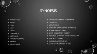 SYNOPSIS
 INTRODUCTION
 PHASES
 TYPES
 MUAP
 CMUAP
 COMPONENTS
 ELECTRODES
 MYOELECTRIC SIGNALS
 AMPLIFIER
 DISPLAY SYSTEM
 ELECTROMYOGRAPHIC EXAMINATION
 TECHNIQUE
 NORMAL MUAP
 ABNORMAL SPONTANEOUS POTENTIALS
 NORMALIZATION OF EMG
 NERVE CONDUCTION VELOCITY
 PRINCIPLES OF MOTOR NERVE CONDUCTION
 PRINCIPLES OF SNAP
 VARIABLES AFFECTING NCS
 CLINICAL IMPLICATIONS OF EMG
 