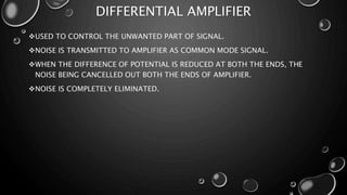 DIFFERENTIAL AMPLIFIER
USED TO CONTROL THE UNWANTED PART OF SIGNAL.
NOISE IS TRANSMITTED TO AMPLIFIER AS COMMON MODE SIGNAL.
WHEN THE DIFFERENCE OF POTENTIAL IS REDUCED AT BOTH THE ENDS, THE
NOISE BEING CANCELLED OUT BOTH THE ENDS OF AMPLIFIER.
NOISE IS COMPLETELY ELIMINATED.
 