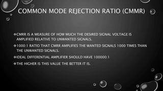 COMMON MODE REJECTION RATIO (CMMR)
CMRR IS A MEASURE OF HOW MUCH THE DESIRED SIGNAL VOLTAGE IS
AMPLIFIED RELATIVE TO UNWANTED SIGNALS.
1000:1 RATIO THAT CMRR AMPLIFIES THE WANTED SIGNALS 1000 TIMES THAN
THE UNWANTED SIGNALS.
IDEAL DIFFERENTIAL AMPLIFIER SHOULD HAVE 100000:1
THE HIGHER IS THIS VALUE THE BETTER IT IS.
 