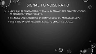 SIGNAL TO NOISE RATIO
NOISE CAN BE GENERATEED INTERNALLY BY AN AMPLIFIER COMPONENTS SUCH
AS RESISTORS, TRANSISTORS ETC.,
THE NOISE CAN BE OBSERVED BY HISSING SOUND ON AN OSCILLOSCOPE.
THIS IS THE RATIO OF WANTED SIGNALS TO UNWANTED SIGNALS.
 
