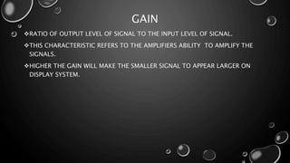 GAIN
RATIO OF OUTPUT LEVEL OF SIGNAL TO THE INPUT LEVEL OF SIGNAL.
THIS CHARACTERISTIC REFERS TO THE AMPLIFIERS ABILITY TO AMPLIFY THE
SIGNALS.
HIGHER THE GAIN WILL MAKE THE SMALLER SIGNAL TO APPEAR LARGER ON
DISPLAY SYSTEM.
 