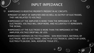 INPUT IMPEDANCE
IMPEDANCE IS RESISTIVE PROPERTY PRESENT IN AC CIRCUITS.
PRESENT AT INPUT OF AMPLIFIER AND AS WELL AS OUTPUT OF ELECTRODES,
THEY ARE RELATED TO VOLTAGE.
IMPEDANCE AT THE AMPLIFIER IS MORE THAN THE IMPEDANCE AT THE
ELECTRODES, VOLTAGE WILL DROP MORE, AND ACCURATELY IT REPRESENTS
THE SIGNAL.
IMPEDANCE AT THE ELECTRODE IS MORE THAN THE IMPEDANCE AT THE
AMPLIFIER,VOLTAGE DROP WILL BE LESS.
IMPEDANCE DEPENDS ON THE FOLLOWING: SKIN RESISTANCE, MATERIAL OF
ELECTRODE, SIZE OF ELECTRODE, LENGTH OF ELECTRODE3S, LENGTH OF LEADS,
ELECTROLYTE,BLOOD, SKIN, ADDIPOSE TISSUE ETC.,
 