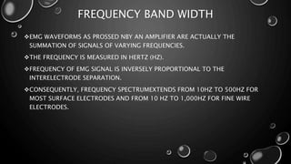 FREQUENCY BAND WIDTH
EMG WAVEFORMS AS PROSSED NBY AN AMPLIFIER ARE ACTUALLY THE
SUMMATION OF SIGNALS OF VARYING FREQUENCIES.
THE FREQUENCY IS MEASURED IN HERTZ (HZ).
FREQUENCY OF EMG SIGNAL IS INVERSELY PROPORTIONAL TO THE
INTERELECTRODE SEPARATION.
CONSEQUENTLY, FREQUENCY SPECTRUMEXTENDS FROM 10HZ TO 500HZ FOR
MOST SURFACE ELECTRODES AND FROM 10 HZ TO 1,000HZ FOR FINE WIRE
ELECTRODES.
 