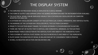 THE DISPLAY SYSTEM
 THE AMPLIFIED OR PROCESSED SIGNAL IS DISPLAYED IN A USEFUL MANNER.
 THE FORM OF OUTPUT USED DEPENDS UPON THE DESIRED INFORMATION AND THE INSTRUMENTATION AVAILABLE.
 THE ELECTRICAL SIGNAL CAN BE DISPLAYED VISUALLY ON A CATHODE RAY OSCILLOSCOPE OR COMPUTER
MONITOR FOR ANALYSIS.
 A CATHODE RAY OSCILLOSCOPE CONSISTS OF THE ELECTRON GUN, SCREEN, HORIZONTAL AND VERTICAL PLATES.
 THE WORKING OF THE CATHODE RAY OSCILLOSCOPE IS, THE ELECTRON GUN WHICH
 PROJECTS THE ELECTRON BEAM TOWARD THE SCREEN INTERIORLY IS PHOSPHORESCENT IN NATURE.
 THERE ARE TWO SET OF PLATES THAT IS VERTICAL AND HORIZONTAL ARRANGED, AS THE ELECTRON
 BEAM PASSES THERE IS DEFLECTION IN THE VERTICAL PLATE AND SWEEP AT THE HORIZONTAL PLATE
 THIS IS SHOWN AT VERTICAL PLATE SIGNAL VOLTAGE IN MICROVOLTS AND SWEEP AT THE HORIZONTAL
 PLATE SHOWS THE DURATION OF SIGNAL IN MILLISECOND BUT BY CONVERSION THERE IS POSITIVE
 AS WELL AS NEGATIVE DEFLECTION AND BELOW BASE LINE.
 