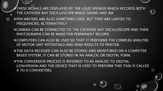 THESE SIGNALS ARE DISPLAYED BY THE LOUD SPEAKER WHICH RECORDS BOTH
THE CATHODE RAY OSCILLOSCOPE IMAGE SOUND AND INK
PEN WRITERS ARE ALSO SOMETIMES USED, BUT THEY ARE LIMITED TO
FREQUENCIES. ALTERNATIVELY
CAMERA CAN BE CONNECTED TO THE CATHODE RAY OSCILLOSCOPE AND THEN
PHOTOGRAPHS CAN BE MADE FOR PERMANENT RECORD.
COMPUTERS CAN ALSO BE USED SO THAT IT PERFORMS THE COMPLEX ANALYSIS
OF MOTOR UNIT POTENTIALS AND SEND RESULTS TO PRINTER.
THE DATA RECEIVED CAN ALSO BE STORED AND MONITORED ON A COMPUTER
BASED SYSTEM, IT CAN BE STORED IN AN ANALOG OR DIGITAL FORM.
THE CONVERSION PROCESS IS REFERRED TO AS ANALOG TO DIGITAL
CONVERSION AND THE DEVICE THAT IS USED TO PERFORM THIS TASK IS CALLED
A TO D CONVERTERS.
 