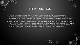 INTRODUCTION
• STUDY OF ELECTRICAL ACTIVITY OF CONTRACTING MUSCLE PROVIDES
INFORMATION CONCERNING THE STRUCTURE AND FUNCTION OF MOTOR UNITS.
• MOTOR UNITS ARE COMPOSED OF ONE ANTERIOR HORN CELL, ONE AXON, ITS
NMJ AND ALL THE MUSCLE FIBRES INNERVATED BY AXON. THE NERVE CELL AND
THE MUSCLE FIBRE THAT IT SUPPLIES ARE DEFINED AS MOTOR UNIT.
 