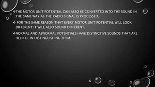THE MOTOR UNIT POTENTIAL CAN ALSO BE CONVERTED INTO THE SOUND IN
THE SAME WAY AS THE RADIO SIGNAL IS PROCESSED.
 FOR THE SAME REASON THAT EVERY MOTOR UNIT POTENTIAL WILL LOOK
DIFFERENT IT WILL ALSO SOUND DIFFERENT.
NORMAL AND ABNORMAL POTENTIALS HAVE DISTINCTIVE SOUNDS THAT ARE
HELPFUL IN DISTINGUISHING THEM.
 