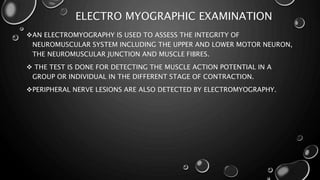 ELECTRO MYOGRAPHIC EXAMINATION
AN ELECTROMYOGRAPHY IS USED TO ASSESS THE INTEGRITY OF
NEUROMUSCULAR SYSTEM INCLUDING THE UPPER AND LOWER MOTOR NEURON,
THE NEUROMUSCULAR JUNCTION AND MUSCLE FIBRES.
 THE TEST IS DONE FOR DETECTING THE MUSCLE ACTION POTENTIAL IN A
GROUP OR INDIVIDUAL IN THE DIFFERENT STAGE OF CONTRACTION.
PERIPHERAL NERVE LESIONS ARE ALSO DETECTED BY ELECTROMYOGRAPHY.
 