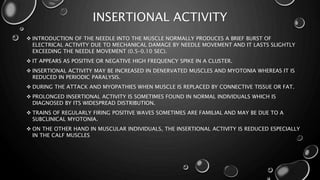 INSERTIONAL ACTIVITY
 INTRODUCTION OF THE NEEDLE INTO THE MUSCLE NORMALLY PRODUCES A BRIEF BURST OF
ELECTRICAL ACTIVITY DUE TO MECHANICAL DAMAGE BY NEEDLE MOVEMENT AND IT LASTS SLIGHTLY
EXCEEDING THE NEEDLE MOVEMENT (0.5–0.10 SEC).
 IT APPEARS AS POSITIVE OR NEGATIVE HIGH FREQUENCY SPIKE IN A CLUSTER.
 INSERTIONAL ACTIVITY MAY BE INCREASED IN DENERVATED MUSCLES AND MYOTONIA WHEREAS IT IS
REDUCED IN PERIODIC PARALYSIS.
 DURING THE ATTACK AND MYOPATHIES WHEN MUSCLE IS REPLACED BY CONNECTIVE TISSUE OR FAT.
 PROLONGED INSERTIONAL ACTIVITY IS SOMETIMES FOUND IN NORMAL INDIVIDUALS WHICH IS
DIAGNOSED BY ITS WIDESPREAD DISTRIBUTION.
 TRAINS OF REGULARLY FIRING POSITIVE WAVES SOMETIMES ARE FAMILIAL AND MAY BE DUE TO A
SUBCLINICAL MYOTONIA.
 ON THE OTHER HAND IN MUSCULAR INDIVIDUALS, THE INSERTIONAL ACTIVITY IS REDUCED ESPECIALLY
IN THE CALF MUSCLES
 