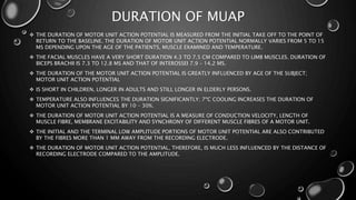 DURATION OF MUAP
 THE DURATION OF MOTOR UNIT ACTION POTENTIAL IS MEASURED FROM THE INITIAL TAKE OFF TO THE POINT OF
RETURN TO THE BASELINE. THE DURATION OF MOTOR UNIT ACTION POTENTIAL NORMALLY VARIES FROM 5 TO 15
MS DEPENDING UPON THE AGE OF THE PATIENTS, MUSCLE EXAMINED AND TEMPERATURE.
 THE FACIAL MUSCLES HAVE A VERY SHORT DURATION 4.3 TO 7.5 CM COMPARED TO LIMB MUSCLES. DURATION OF
BICEPS BRACHII IS 7.3 TO 12.8 MS AND THAT OF INTEROSSEI 7.9 – 14.2 MS.
 THE DURATION OF THE MOTOR UNIT ACTION POTENTIAL IS GREATLY INFLUENCED BY AGE OF THE SUBJECT;
MOTOR UNIT ACTION POTENTIAL
 IS SHORT IN CHILDREN, LONGER IN ADULTS AND STILL LONGER IN ELDERLY PERSONS.
 TEMPERATURE ALSO INFLUENCES THE DURATION SIGNIFICANTLY; 7ºC COOLING INCREASES THE DURATION OF
MOTOR UNIT ACTION POTENTIAL BY 10 – 30%.
 THE DURATION OF MOTOR UNIT ACTION POTENTIAL IS A MEASURE OF CONDUCTION VELOCITY, LENGTH OF
MUSCLE FIBRE, MEMBRANE EXCITABILITY AND SYNCHRONY OF DIFFERENT MUSCLE FIBRES OF A MOTOR UNIT.
 THE INITIAL AND THE TERMINAL LOW AMPLITUDE PORTIONS OF MOTOR UNIT POTENTIAL ARE ALSO CONTRIBUTED
BY THE FIBRES MORE THAN 1 MM AWAY FROM THE RECORDING ELECTRODE.
 THE DURATION OF MOTOR UNIT ACTION POTENTIAL, THEREFORE, IS MUCH LESS INFLUENCED BY THE DISTANCE OF
RECORDING ELECTRODE COMPARED TO THE AMPLITUDE.
 