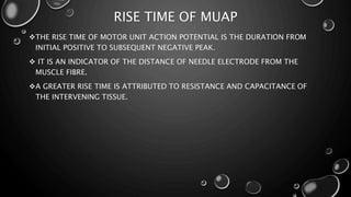 RISE TIME OF MUAP
THE RISE TIME OF MOTOR UNIT ACTION POTENTIAL IS THE DURATION FROM
INITIAL POSITIVE TO SUBSEQUENT NEGATIVE PEAK.
 IT IS AN INDICATOR OF THE DISTANCE OF NEEDLE ELECTRODE FROM THE
MUSCLE FIBRE.
A GREATER RISE TIME IS ATTRIBUTED TO RESISTANCE AND CAPACITANCE OF
THE INTERVENING TISSUE.
 