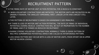 RECRUITMENT PATTERN
 THE FIRING RATE OF MOTOR UNIT ACTION POTENTIAL FOR A MUSCLE IS CONSTANT.
 WHEN VOLUNTARY CONTRACTIONS ARE INITIATED, THE MOTOR UNITS ARE RECRUITED IN AN
ORDERLY FASHION, THE SMALLEST APPEARING FIRST, LARGER LATER AND LARGEST STILL
LATER.
 THIS PATTERN OF RECRUITMENT IS BASED ON HANNEMAN’S SIZE PRINCIPLE.
 IF THERE IS LOSS OF MOTOR UNIT ACTION POTENTIAL, THE RATE OF FIRING OF INDIVIDUAL
POTENTIALS DURING MUSCLE CONTRACTION WILL BE OUT OF PROPORTION TO THE NUMBER
OF FIRING AND IT IS TERMED AS REDUCED RECRUITMENT.
 DURING STRONG VOLUNTARY CONTRACTION, NORMALLY THERE IS DENSE PATTERN OF
MULTIPLE SUPERIMPOSED POTENTIALS WHICH ARE CALLED AS INTERFERENCE PATTERN.
 LESS DENSE PATTERN MAY OCCUR WITH A LOSS OF MOTOR UNITS, POOR EFFORT OR IN UPPER
MOTOR NEURON LESIONS.
 