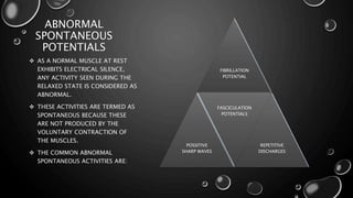 ABNORMAL
SPONTANEOUS
POTENTIALS
 AS A NORMAL MUSCLE AT REST
EXHIBITS ELECTRICAL SILENCE,
ANY ACTIVITY SEEN DURING THE
RELAXED STATE IS CONSIDERED AS
ABNORMAL.
 THESE ACTIVITIES ARE TERMED AS
SPONTANEOUS BECAUSE THESE
ARE NOT PRODUCED BY THE
VOLUNTARY CONTRACTION OF
THE MUSCLES.
 THE COMMON ABNORMAL
SPONTANEOUS ACTIVITIES ARE:
FIBRILLATION
POTENTIAL
POSSITIVE
SHARP WAVES
FASCICULATION
POTENTIALS
REPETITIVE
DISCHARGES
 