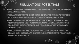 FIBRILLATIONS POTENTIALS
FIBRILLATIONS ARE SPONTANEOUSLY OCCURRING ACTION POTENTIALS FROM A
SINGLE MUSCLE FIBRE.
FIBRILLATION POTENTIAL IS SEEN IN THE DENERVATED MUSCLE AS THEY GIVE
SPONTANEOUS DISCHARGES DUE TO CIRCULATING ACETYLE CHOLINE.
FIBRILLATION POTENTIAL ARE CLASSICALLY INDICATIVE OF LOWER MOTOR
NEURON DISORDERS SUCH AS PERIPHERAL NERVE LESIONS, ANTERIOR HORN
CELL DISEASE, RADICULOPATHIES, AND POLYNEUROPATHIES WITH AXONAL
DEGENERATION.
FIBRILLATION POTENTIALS ARE FOUND TO A LESSER EXTENT IN MYOPATHIC
DISEASES SUCH AS MUSCULAR DYSTROPHY, DERMATOMYOSITIS, POLYMYOSITIS
AND MYASTHENIA GRAVIS.
 