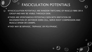 FASCICULATION POTENTIALS
FASCICULATION POTENTIALS ARE RANDOM TWITCHING OF MUSCLE FIBRE OR A
GROUP AND MAY BE VISIBLE THROUGH SKIN.
THESE ARE SPONTANEOUS POTENTIALS SEEN WITH IRRITATION OR
DEGENERATION OF ANTERIOR HORN CELL, NERVE ROOT COMPRESSION AND
MUSCLE SPASM OR CRAMPS.
THEY MAY BE BIPHASIC, TRIPHASIC OR POLYPHASIC.
 
