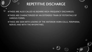 REPETITIVE DISCHARGE
THESE ARE ALSO CALLED AS BIZARRE HIGH-FREQUENCY DISCHARGES.
THESE ARE CHARACTERIZED BY AN EXTENDED TRAIN OF POTENTIALS OF
VARIOUS FORMS.
THESE ARE SEEN WITH LESIONS OF THE ANTERIOR HORN CELLS, PERIPHERAL
NERVES AND WITH THE MYOPATHIES.
 