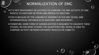 NORMALIZATION OF EMG
IT IS NOT REASONABLE OR JUSTIFIED TO COMPARE THE EMG ACTIVITY OF ONE
MUSCLE TO ANOTHER OR FROM ONE PERSON TO ANOTHER.
THIS IS BECAUSE OF THE VARIABILITY INHERENT IN THE EMG SIGNAL AND
INTERINDIVIDUAL DIFFERENCES IN ANATOMY AND MOVEMENT.
THEREFORE, SOME FORM OF NORMALIZATION IS REQUIRED TO VALIDATE THESE
STUDIES, AS FOR MANY STUDIES THE QUANTIFIED EMG SIGNAL IS USED TO
COMPARE ACTIVITY BETWEEN DIFFERENT MUSCLES OR SUBJECTS.
 