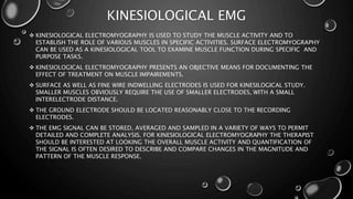 KINESIOLOGICAL EMG
 KINESIOLOGICAL ELECTROMYOGRAPHY IS USED TO STUDY THE MUSCLE ACTIVITY AND TO
ESTABLISH THE ROLE OF VARIOUS MUSCLES IN SPECIFIC ACTIVITIES. SURFACE ELECTROMYOGRAPHY
CAN BE USED AS A KINESIOLOGICAL TOOL TO EXAMINE MUSCLE FUNCTION DURING SPECIFIC AND
PURPOSE TASKS.
 KINESIOLOGICAL ELECTROMYOGRAPHY PRESENTS AN OBJECTIVE MEANS FOR DOCUMENTING THE
EFFECT OF TREATMENT ON MUSCLE IMPAIREMENTS.
 SURFACE AS WELL AS FINE WIRE INDWELLING ELECTRODES IS USED FOR KINESILOGICAL STUDY.
SMALLER MUSCLES OBVIOUSLY REQUIRE THE USE OF SMALLER ELECTRODES, WITH A SMALL
INTERELECTRODE DISTANCE.
 THE GROUND ELECTRODE SHOULD BE LOCATED REASONABLY CLOSE TO THE RECORDING
ELECTRODES.
 THE EMG SIGNAL CAN BE STORED, AVERAGED AND SAMPLED IN A VARIETY OF WAYS TO PERMIT
DETAILED AND COMPLETE ANALYSIS. FOR KINESIOLOGICAL ELECTROMYOGRAPHY THE THERAPIST
SHOULD BE INTERESTED AT LOOKING THE OVERALL MUSCLE ACTIVITY AND QUANTIFICATION OF
THE SIGNAL IS OFTEN DESIRED TO DESCRIBE AND COMPARE CHANGES IN THE MAGNITUDE AND
PATTERN OF THE MUSCLE RESPONSE.
 