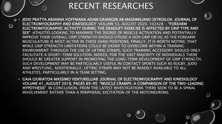 RECENT RESEARCHES
• JEDD PRATTA ARIANNA HOFFMANA ADAM GRAINGER AB MASSIMILIANO DITROILOA JOURNAL OF
ELECTROMYOGRAPHY AND KINESIOLOGY VOLUME 53, AUGUST 2020, 102428 “FOREARM
ELECTROMYOGRAPHIC ACTIVITY DURING THE DEADLIFT EXERCISE IS AFFECTED BY GRIP TYPE AND
SEX” ATHLETES LOOKING TO MAXIMISE THE DEGREE OF MUSCLE ACTIVATION AND POTENTIALLY
IMPROVE THEIR OVERALL GRIP STRENGTH SHOULD UTILISE A DOH GRIP OR HG AS THE FOREARM
MUSCULATURE IS MOST ACTIVE IN THESE HAND POSITIONS. FINALLY, IT IS WORTH NOTING THAT
WHILE GRIP STRENGTH LIMITATIONS COULD BE EASIER TO OVERCOME WITHIN A TRAINING
ENVIRONMENT THROUGH THE USE OF LIFTING STRAPS, SUCH TRAINING ACCESSORY SHOULD ONLY
FACILITATE A SHORT-TERM SOLUTION. INDEED, FOR THE VAST MAJORITY OF INDIVIDUALS THERE
SHOULD BE GREATER SUPPORT IN PROMOTING THE LONG-TERM DEVELOPMENT OF GRIP STRENGTH.
SUCH DEVELOPMENT MAY BE PARTICULARLY USEFUL IN CONTACT SPORTS SUCH AS RUGBY, JUDO
AND WRESTLING. ADDITIONALLY, LIFTING STRAPS MAY NOT BE READILY AVAILABLE TO ALL
ATHLETES, PARTICULARLY IN A TEAM SETTING.
• GAIA GIURIATOA MASSIMO VENTURELLIAB JOURNAL OF ELECTROMYOGRAPHY AND KINESIOLOGY
VOLUME 41, AUGUST 2018, PAGES 89-95 “MUSCLE CRAMPS: A COMPARISON OF THE TWO-LEADING
HYPOTHESIS” IN CONCLUSION, FROM THE LATEST INVESTIGATIONS THERE SEEM TO BE A SPINAL
INVOLVEMENT RATHER THAN A PERIPHERAL EXCITATION OF THE MOTONEURONS.
 