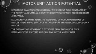 MOTOR UNIT ACTION POTENTIAL
• RECORDING IN A CONDUCTING MEDIUM, THE CURRENT FLOW GENERATED BY
THE POTENTIAL IS SAME AS A RELATIVE POSITIVE WAVE WHEN RECORDED FROM
A DISTANCE.
• ELECTRONMYOGRAPHY REFERS TO RECORDING OF ACTION POTENTIALS OF
MUSCLE FIDERS FIRING SINGLY OR IN GROUP NEAR THE NEEDLE ELECTRODE IN A
MUSCLE.
• THE DISTANCE OF RECORDING ELECTRODES FROM THE MUSCLE FIBER
DETERMINES THE RISE TIME AND FALL TIME OF THE MUSCLE FIBER.
 
