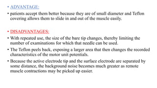 • ADVANTAGE:
• patients accept them better because they are of small diameter and Teflon
covering allows them to slide in and out of the muscle easily.
• DISADVANTAGES:
• With repeated use, the size of the bare tip changes, thereby limiting the
number of examinations for which that needle can be used.
• The Teflon peels back, exposing a larger area that then changes the recorded
characteristics of the motor unit potentials.
• Because the active electrode tip and the surface electrode are separated by
some distance, the background noise becomes much greater as remote
muscle contractions may be picked up easier.
 