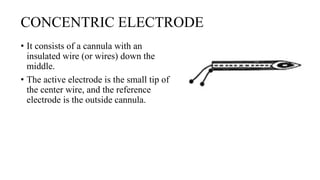 CONCENTRIC ELECTRODE
• It consists of a cannula with an
insulated wire (or wires) down the
middle.
• The active electrode is the small tip of
the center wire, and the reference
electrode is the outside cannula.
 